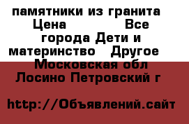 памятники из гранита › Цена ­ 10 000 - Все города Дети и материнство » Другое   . Московская обл.,Лосино-Петровский г.
